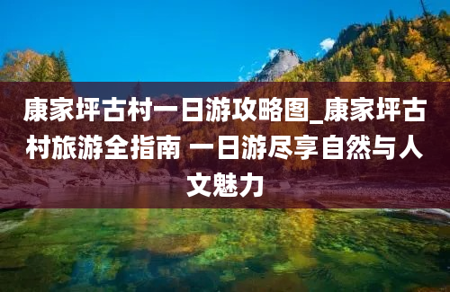 康家坪古村一日游攻略图_康家坪古村旅游全指南 一日游尽享自然与人文魅力