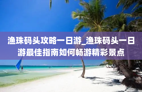 渔珠码头攻略一日游_渔珠码头一日游最佳指南如何畅游精彩景点