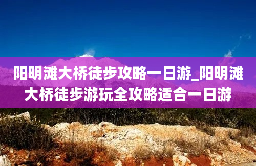 阳明滩大桥徒步攻略一日游_阳明滩大桥徒步游玩全攻略适合一日游