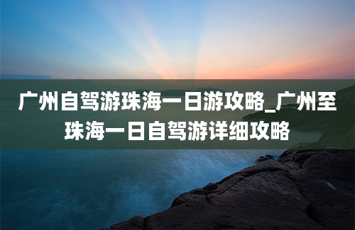 广州自驾游珠海一日游攻略_广州至珠海一日自驾游详细攻略