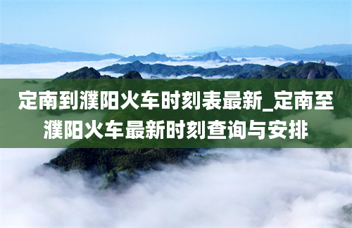 定南到濮阳火车时刻表最新_定南至濮阳火车最新时刻查询与安排