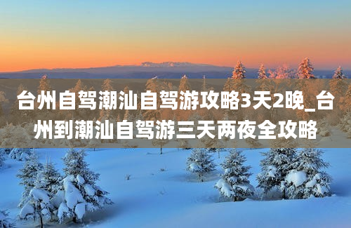 台州自驾潮汕自驾游攻略3天2晚_台州到潮汕自驾游三天两夜全攻略