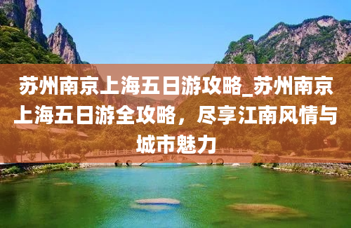 苏州南京上海五日游攻略_苏州南京上海五日游全攻略，尽享江南风情与城市魅力