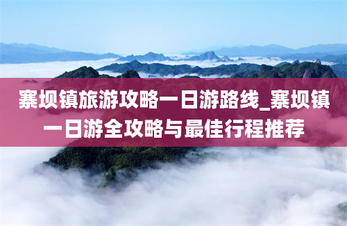 寨坝镇旅游攻略一日游路线_寨坝镇一日游全攻略与最佳行程推荐