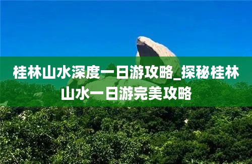 桂林山水深度一日游攻略_探秘桂林山水一日游完美攻略