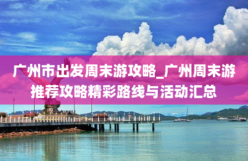 广州市出发周末游攻略_广州周末游推荐攻略精彩路线与活动汇总