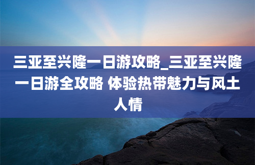 三亚至兴隆一日游攻略_三亚至兴隆一日游全攻略 体验热带魅力与风土人情