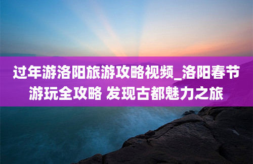 过年游洛阳旅游攻略视频_洛阳春节游玩全攻略 发现古都魅力之旅