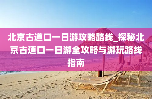 北京古道口一日游攻略路线_探秘北京古道口一日游全攻略与游玩路线指南