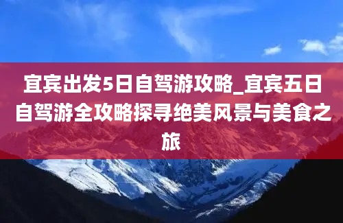 宜宾出发5日自驾游攻略_宜宾五日自驾游全攻略探寻绝美风景与美食之旅