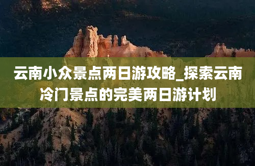 云南小众景点两日游攻略_探索云南冷门景点的完美两日游计划