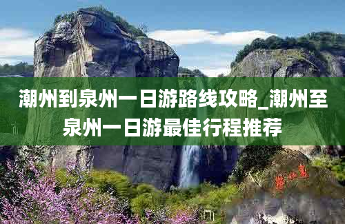 潮州到泉州一日游路线攻略_潮州至泉州一日游最佳行程推荐