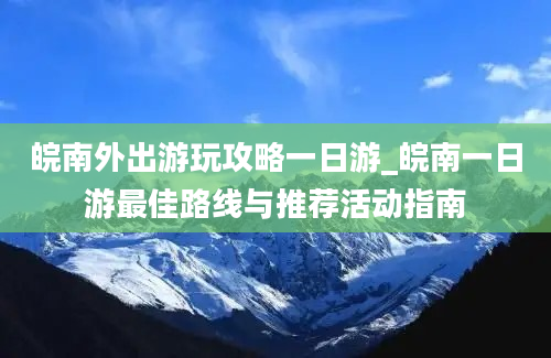 皖南外出游玩攻略一日游_皖南一日游最佳路线与推荐活动指南