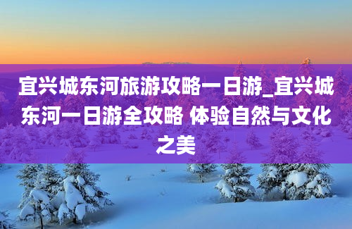 宜兴城东河旅游攻略一日游_宜兴城东河一日游全攻略 体验自然与文化之美