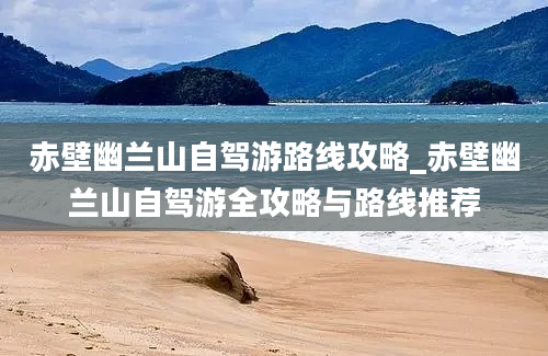 赤壁幽兰山自驾游路线攻略_赤壁幽兰山自驾游全攻略与路线推荐