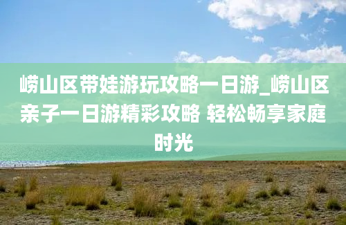 崂山区带娃游玩攻略一日游_崂山区亲子一日游精彩攻略 轻松畅享家庭时光