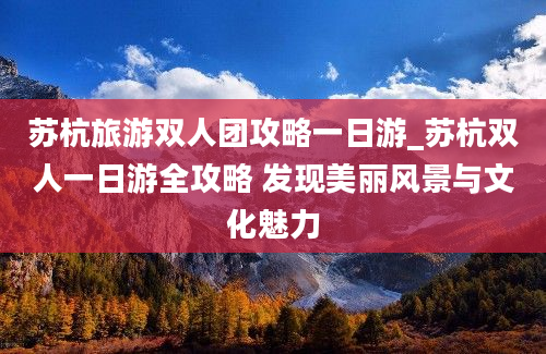 苏杭旅游双人团攻略一日游_苏杭双人一日游全攻略 发现美丽风景与文化魅力