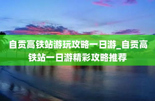 自贡高铁站游玩攻略一日游_自贡高铁站一日游精彩攻略推荐