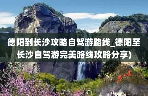 德阳到长沙攻略自驾游路线_德阳至长沙自驾游完美路线攻略分享)