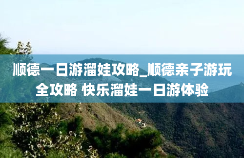 顺德一日游溜娃攻略_顺德亲子游玩全攻略 快乐溜娃一日游体验