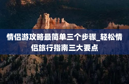 情侣游攻略最简单三个步骤_轻松情侣旅行指南三大要点