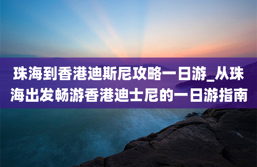 珠海到香港迪斯尼攻略一日游_从珠海出发畅游香港迪士尼的一日游指南