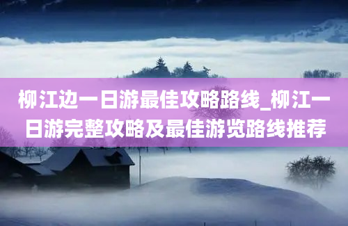 柳江边一日游最佳攻略路线_柳江一日游完整攻略及最佳游览路线推荐