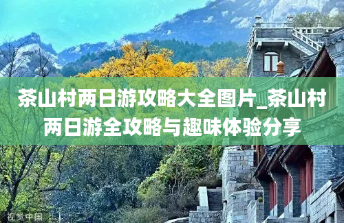 茶山村两日游攻略大全图片_茶山村两日游全攻略与趣味体验分享