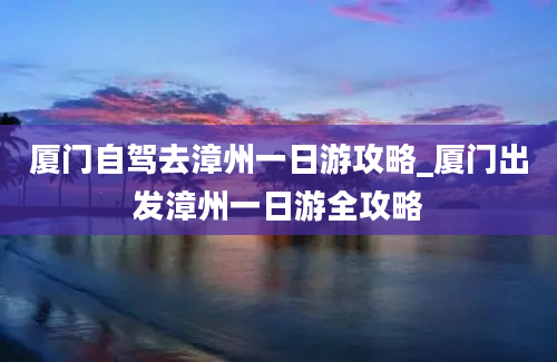 厦门自驾去漳州一日游攻略_厦门出发漳州一日游全攻略