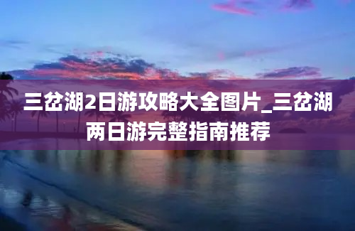 三岔湖2日游攻略大全图片_三岔湖两日游完整指南推荐