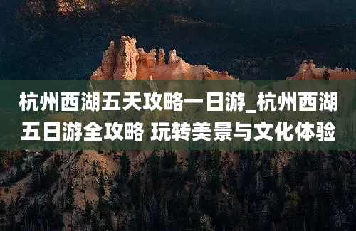 杭州西湖五天攻略一日游_杭州西湖五日游全攻略 玩转美景与文化体验