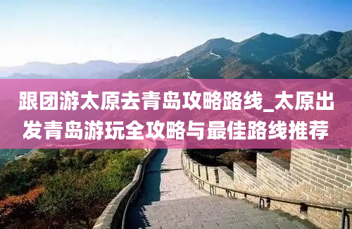 跟团游太原去青岛攻略路线_太原出发青岛游玩全攻略与最佳路线推荐