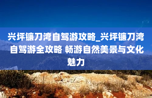 兴坪镰刀湾自驾游攻略_兴坪镰刀湾自驾游全攻略 畅游自然美景与文化魅力