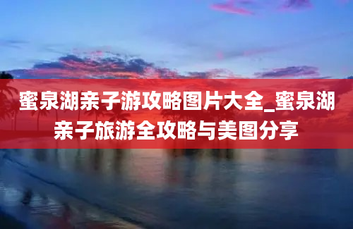 蜜泉湖亲子游攻略图片大全_蜜泉湖亲子旅游全攻略与美图分享