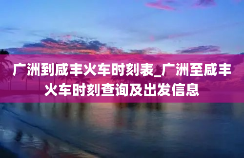 广洲到咸丰火车时刻表_广洲至咸丰火车时刻查询及出发信息