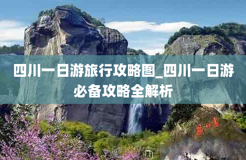 四川一日游旅行攻略图_四川一日游必备攻略全解析