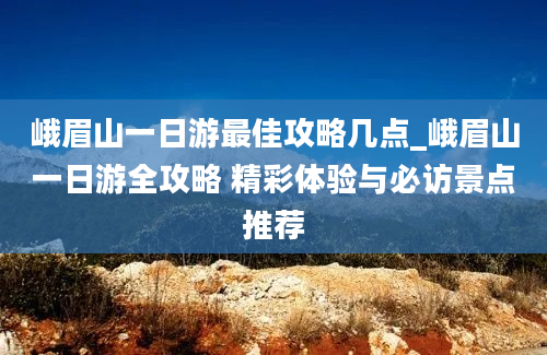 峨眉山一日游最佳攻略几点_峨眉山一日游全攻略 精彩体验与必访景点推荐