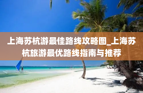 上海苏杭游最佳路线攻略图_上海苏杭旅游最优路线指南与推荐