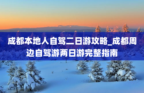 成都本地人自驾二日游攻略_成都周边自驾游两日游完整指南