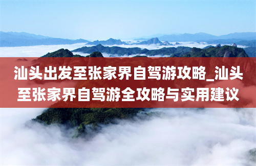 汕头出发至张家界自驾游攻略_汕头至张家界自驾游全攻略与实用建议