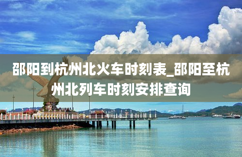 邵阳到杭州北火车时刻表_邵阳至杭州北列车时刻安排查询