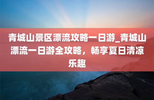 青城山景区漂流攻略一日游_青城山漂流一日游全攻略，畅享夏日清凉乐趣