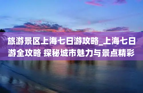 旅游景区上海七日游攻略_上海七日游全攻略 探秘城市魅力与景点精彩