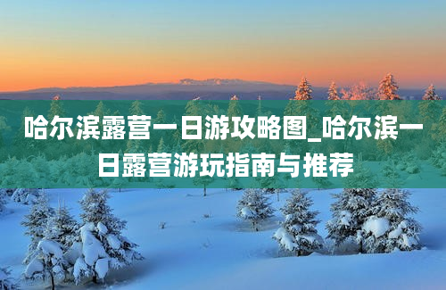 哈尔滨露营一日游攻略图_哈尔滨一日露营游玩指南与推荐