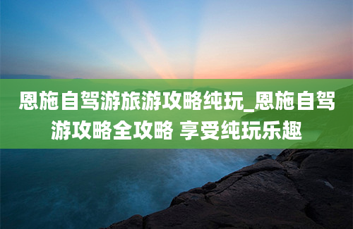 恩施自驾游旅游攻略纯玩_恩施自驾游攻略全攻略 享受纯玩乐趣