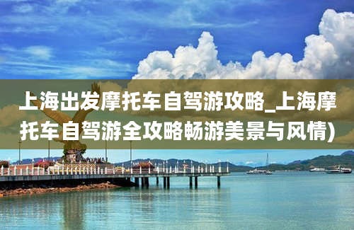 上海出发摩托车自驾游攻略_上海摩托车自驾游全攻略畅游美景与风情)