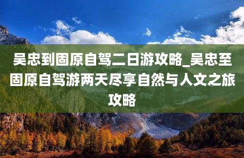 吴忠到固原自驾二日游攻略_吴忠至固原自驾游两天尽享自然与人文之旅攻略