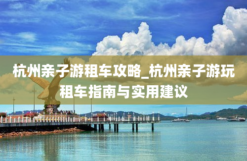 杭州亲子游租车攻略_杭州亲子游玩租车指南与实用建议