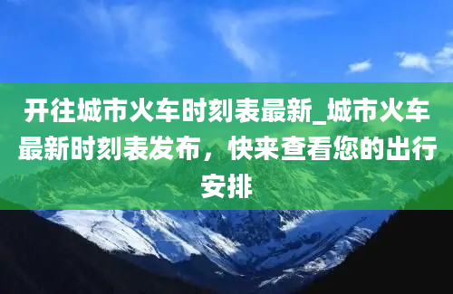 开往城市火车时刻表最新_城市火车最新时刻表发布，快来查看您的出行安排