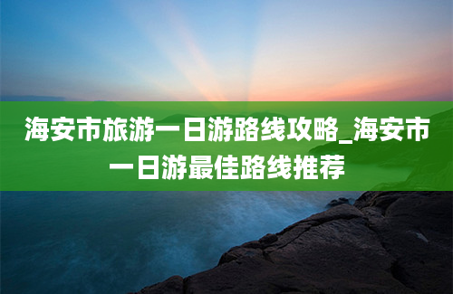 海安市旅游一日游路线攻略_海安市一日游最佳路线推荐